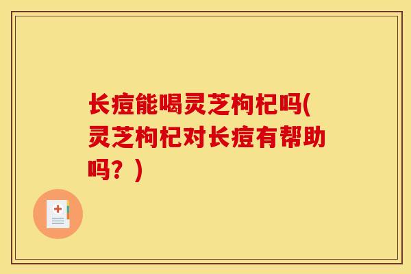 长痘能喝灵芝枸杞吗(灵芝枸杞对长痘有帮助吗?)-第1张图片-灵芝之家 长痘能喝灵芝枸杞吗(灵芝枸杞对长痘有帮助吗?)-第1张图片-灵芝之家