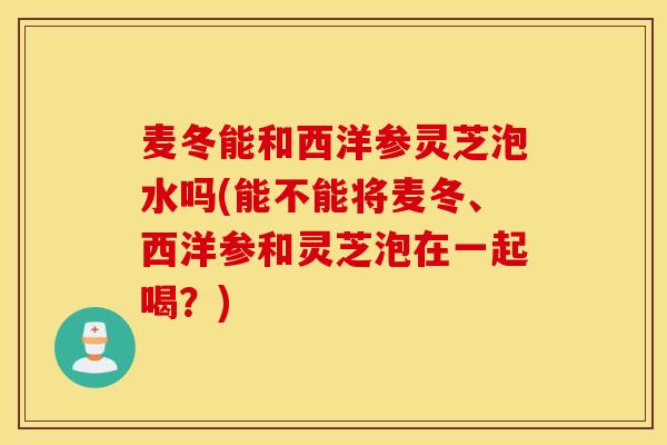 麦冬能和西洋参灵芝泡水吗(能不能将麦冬、西洋参和灵芝泡在一起喝?)-第1张图片-灵芝之家 麦冬能和西洋参灵芝泡水吗(能不能将麦冬、西洋参和灵芝泡在一起喝?)-第1张图片-灵芝之家