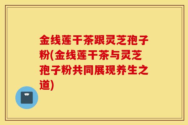 金线莲干茶跟灵芝孢子粉(金线莲干茶与灵芝孢子粉共同展现养生之道)-第1张图片-灵芝之家