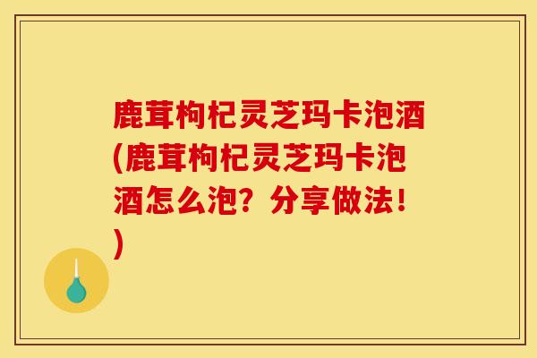 鹿茸枸杞灵芝玛卡泡酒(鹿茸枸杞灵芝玛卡泡酒怎么泡?分享做法!)-第1张图片-灵芝之家 鹿茸枸杞灵芝玛卡泡酒(鹿茸枸杞灵芝玛卡泡酒怎么泡?分享做法!)-第1张图片-灵芝之家