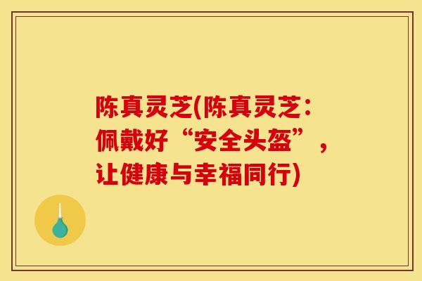 陈真灵芝(陈真灵芝:佩戴好“安全头盔”,让健康与幸福同行)-第1张图片-灵芝之家 陈真灵芝(陈真灵芝:佩戴好“安全头盔”,让健康与幸福同行)-第1张图片-灵芝之家