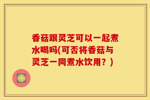 香菇跟灵芝可以一起煮水喝吗(可否将香菇与灵芝一同煮水饮用?)-第1张图片-灵芝之家 香菇跟灵芝可以一起煮水喝吗(可否将香菇与灵芝一同煮水饮用?)-第1张图片-灵芝之家