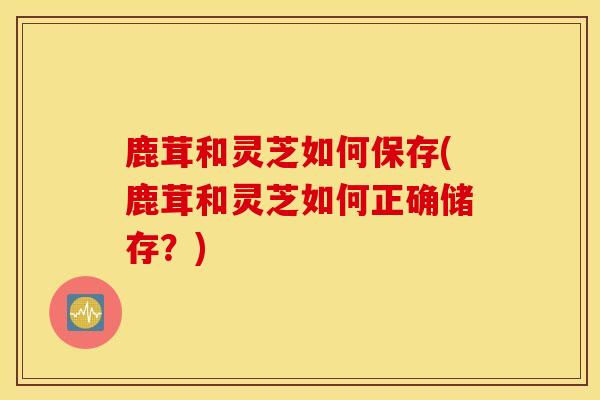 鹿茸和灵芝如何保存(鹿茸和灵芝如何正确储存?)-第1张图片-灵芝之家 鹿茸和灵芝如何保存(鹿茸和灵芝如何正确储存?)-第1张图片-灵芝之家