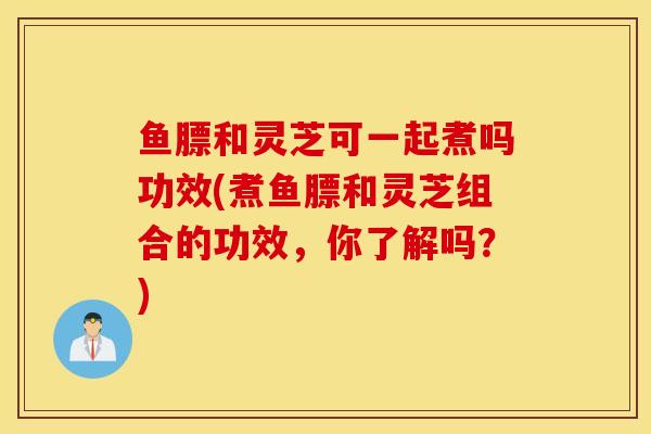 鱼膘和灵芝可一起煮吗功效(煮鱼膘和灵芝组合的功效,你了解吗?)-第1张图片-灵芝之家 鱼膘和灵芝可一起煮吗功效(煮鱼膘和灵芝组合的功效,你了解吗?)-第1张图片-灵芝之家