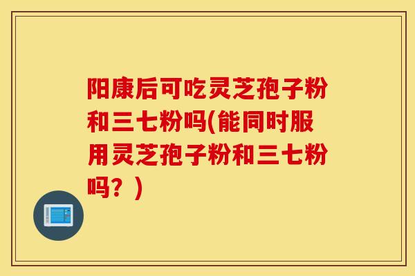 阳康后可吃灵芝孢子粉和三七粉吗(能同时服用灵芝孢子粉和三七粉吗?)-第1张图片-灵芝之家 阳康后可吃灵芝孢子粉和三七粉吗(能同时服用灵芝孢子粉和三七粉吗?)-第1张图片-灵芝之家