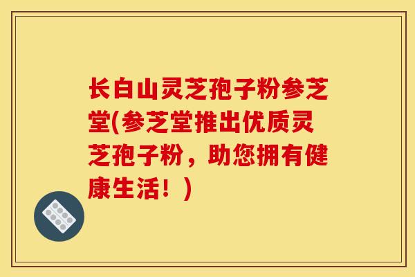 长白山灵芝孢子粉参芝堂(参芝堂推出优质灵芝孢子粉，助您拥有健康生活！)-第1张图片-灵芝之家