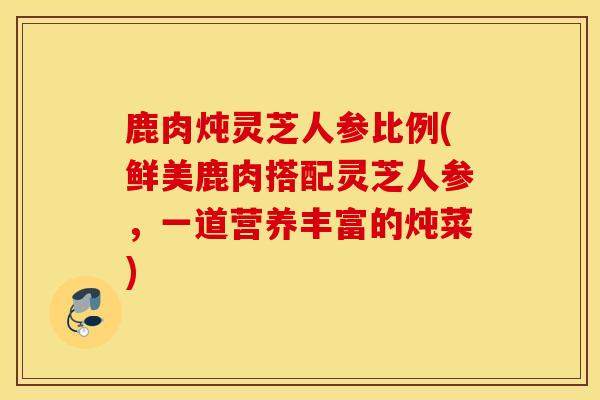 鹿肉炖灵芝人参比例(鲜美鹿肉搭配灵芝人参，一道营养丰富的炖菜)-第1张图片-灵芝之家