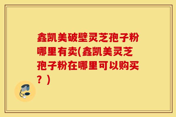 鑫凯美破壁灵芝孢子粉哪里有卖(鑫凯美灵芝孢子粉在哪里可以购买?)-第1张图片-灵芝之家 鑫凯美破壁灵芝孢子粉哪里有卖(鑫凯美灵芝孢子粉在哪里可以购买?)-第1张图片-灵芝之家