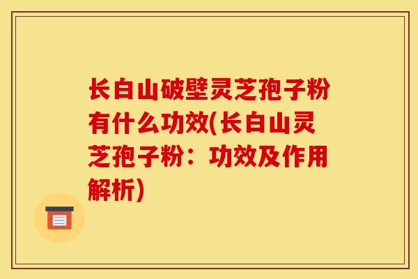 长白山破壁灵芝孢子粉有什么功效(长白山灵芝孢子粉：功效及作用解析)-第1张图片-灵芝之家