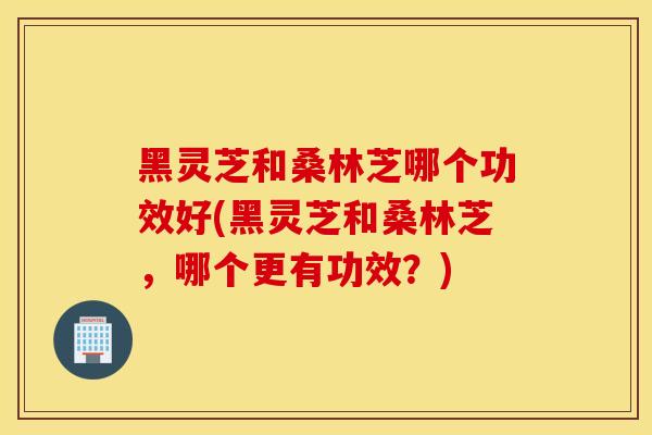 黑灵芝和桑林芝哪个功效好(黑灵芝和桑林芝,哪个更有功效?)-第1张图片-灵芝之家 黑灵芝和桑林芝哪个功效好(黑灵芝和桑林芝,哪个更有功效?)-第1张图片-灵芝之家