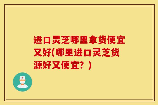 进口灵芝哪里拿货便宜又好(哪里进口灵芝货源好又便宜?)-第1张图片-灵芝之家 进口灵芝哪里拿货便宜又好(哪里进口灵芝货源好又便宜?)-第1张图片-灵芝之家