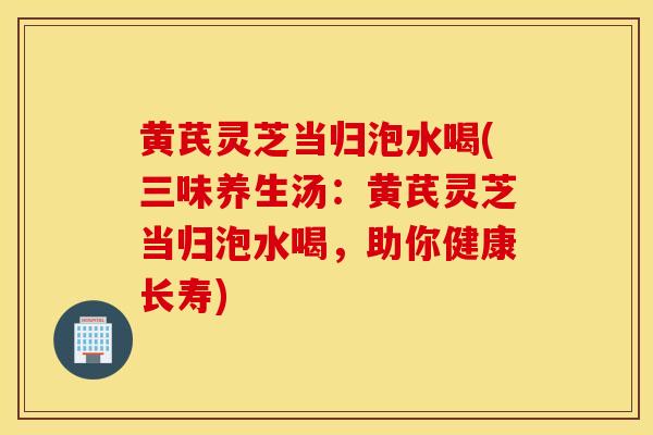 黄芪灵芝当归泡水喝(三味养生汤:黄芪灵芝当归泡水喝,助你健康长寿)-第1张图片-灵芝之家 黄芪灵芝当归泡水喝(三味养生汤:黄芪灵芝当归泡水喝,助你健康长寿)-第1张图片-灵芝之家