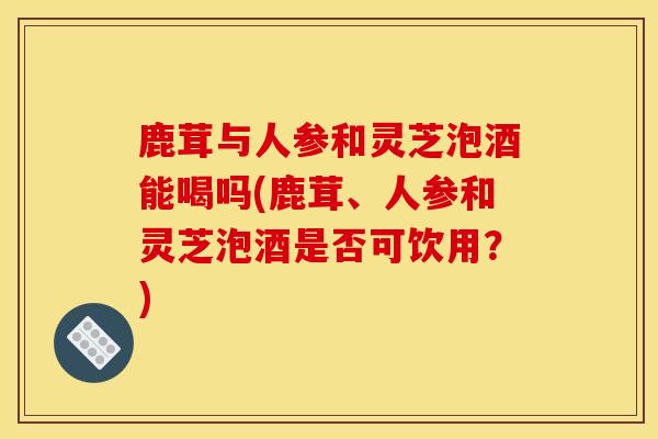 鹿茸与人参和灵芝泡酒能喝吗(鹿茸、人参和灵芝泡酒是否可饮用？)-第1张图片-灵芝之家