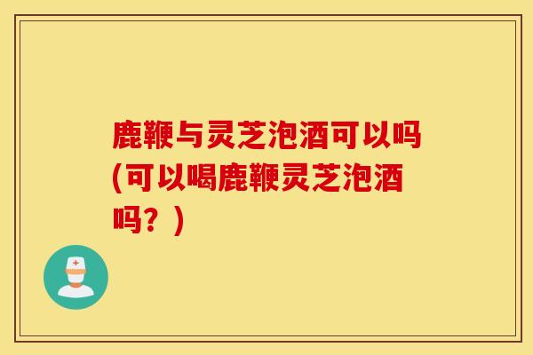 鹿鞭与灵芝泡酒可以吗(可以喝鹿鞭灵芝泡酒吗?)-第1张图片-灵芝之家 鹿鞭与灵芝泡酒可以吗(可以喝鹿鞭灵芝泡酒吗?)-第1张图片-灵芝之家