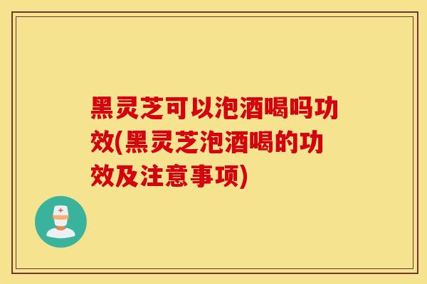 黑灵芝可以泡酒喝吗功效(黑灵芝泡酒喝的功效及注意事项)-第1张图片-灵芝之家