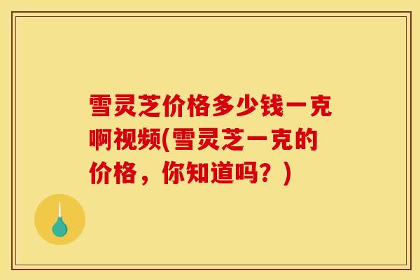 雪灵芝价格多少钱一克啊视频(雪灵芝一克的价格,你知道吗?)-第1张图片-灵芝之家 雪灵芝价格多少钱一克啊视频(雪灵芝一克的价格,你知道吗?)-第1张图片-灵芝之家