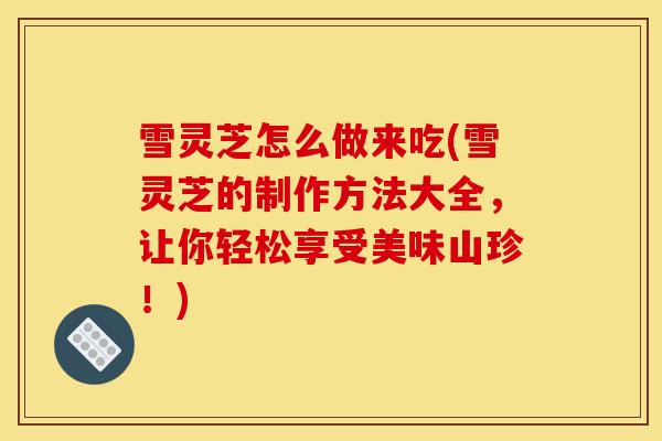雪灵芝怎么做来吃(雪灵芝的制作方法大全，让你轻松享受美味山珍！)-第1张图片-灵芝之家