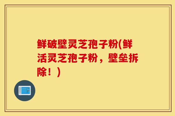 鲜破壁灵芝孢子粉(鲜活灵芝孢子粉，壁垒拆除！)-第1张图片-灵芝之家