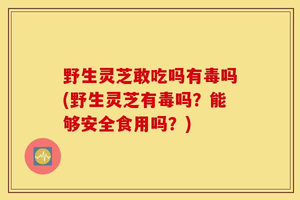 野生灵芝敢吃吗有毒吗(野生灵芝有毒吗？能够安全食用吗？)-第1张图片-灵芝之家