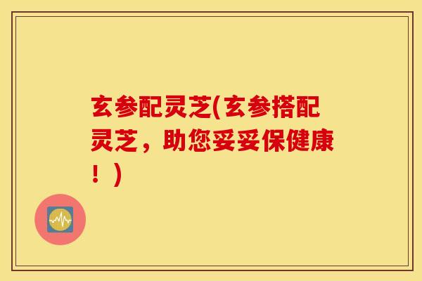 玄参配灵芝(玄参搭配灵芝,助您妥妥保健康!)-第1张图片-灵芝之家 玄参配灵芝(玄参搭配灵芝,助您妥妥保健康!)-第1张图片-灵芝之家