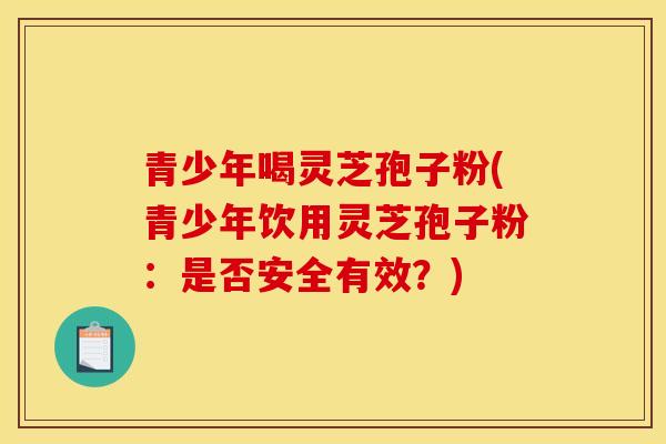 青少年喝灵芝孢子粉(青少年饮用灵芝孢子粉:是否安全有效?)-第1张图片-灵芝之家 青少年喝灵芝孢子粉(青少年饮用灵芝孢子粉:是否安全有效?)-第1张图片-灵芝之家