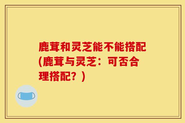 鹿茸和灵芝能不能搭配(鹿茸与灵芝:可否合理搭配?)-第1张图片-灵芝之家 鹿茸和灵芝能不能搭配(鹿茸与灵芝:可否合理搭配?)-第1张图片-灵芝之家