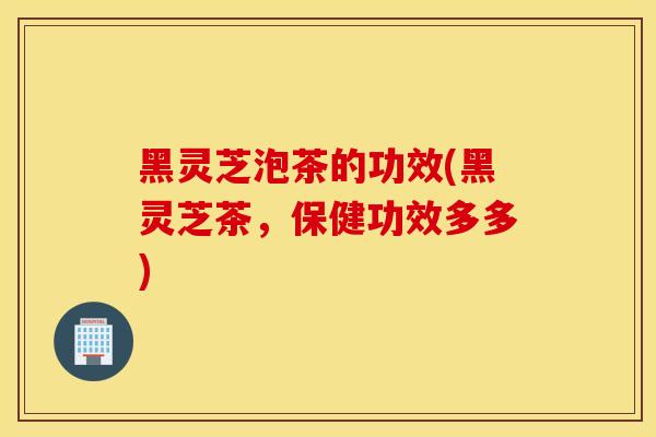黑灵芝泡茶的功效(黑灵芝茶,保健功效多多)-第1张图片-灵芝之家 黑灵芝泡茶的功效(黑灵芝茶,保健功效多多)-第1张图片-灵芝之家
