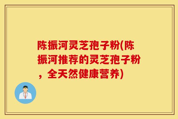 陈振河灵芝孢子粉(陈振河推荐的灵芝孢子粉,全天然健康营养)-第1张图片-灵芝之家 陈振河灵芝孢子粉(陈振河推荐的灵芝孢子粉,全天然健康营养)-第1张图片-灵芝之家