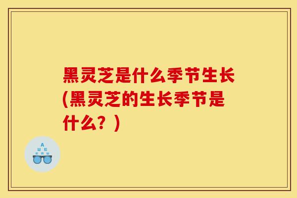 黑灵芝是什么季节生长(黑灵芝的生长季节是什么？)-第1张图片-灵芝之家