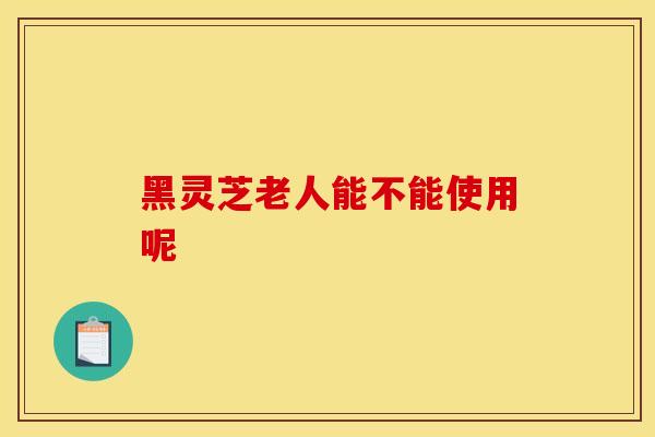 黑灵芝老人能不能使用呢-第1张图片-灵芝之家