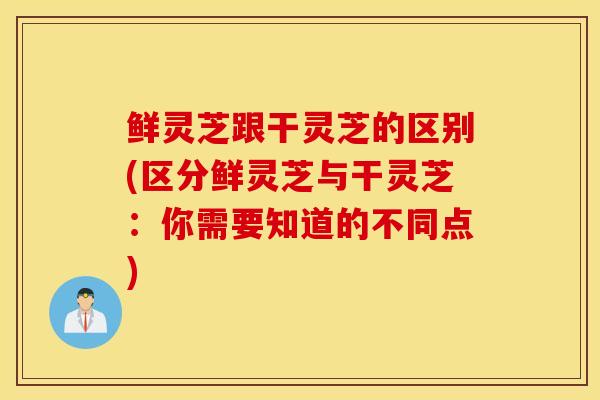 鲜灵芝跟干灵芝的区别(区分鲜灵芝与干灵芝：你需要知道的不同点)-第1张图片-灵芝之家
