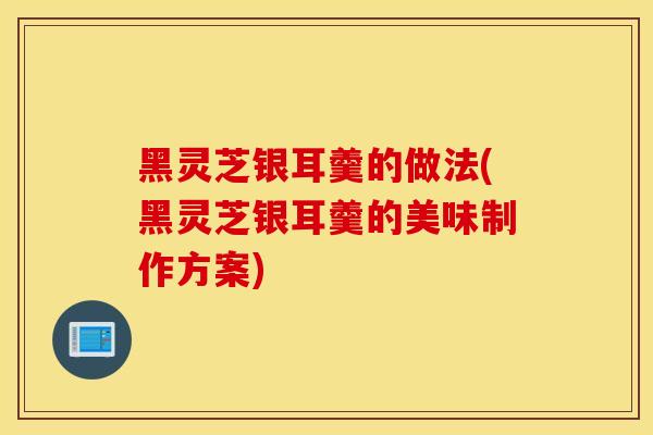 黑灵芝银耳羹的做法(黑灵芝银耳羹的美味制作方案)-第1张图片-灵芝之家
