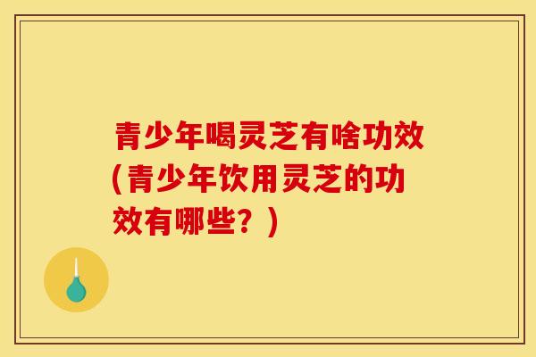 青少年喝灵芝有啥功效(青少年饮用灵芝的功效有哪些?)-第1张图片-灵芝之家 青少年喝灵芝有啥功效(青少年饮用灵芝的功效有哪些?)-第1张图片-灵芝之家
