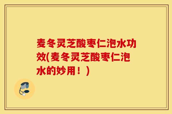 麦冬灵芝酸枣仁泡水功效(麦冬灵芝酸枣仁泡水的妙用!)-第1张图片-灵芝之家 麦冬灵芝酸枣仁泡水功效(麦冬灵芝酸枣仁泡水的妙用!)-第1张图片-灵芝之家