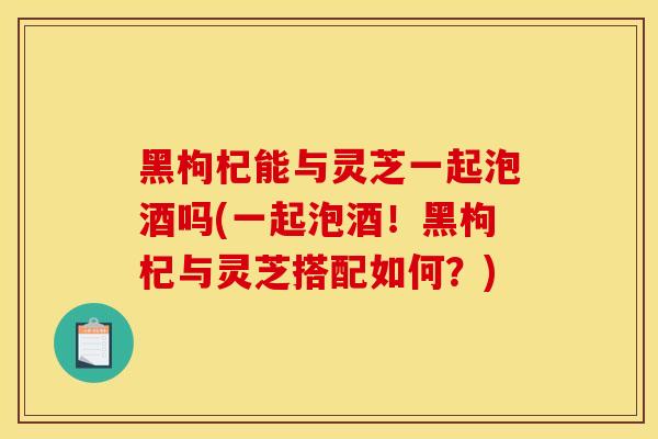 黑枸杞能与灵芝一起泡酒吗(一起泡酒!黑枸杞与灵芝搭配如何?)-第1张图片-灵芝之家 黑枸杞能与灵芝一起泡酒吗(一起泡酒!黑枸杞与灵芝搭配如何?)-第1张图片-灵芝之家