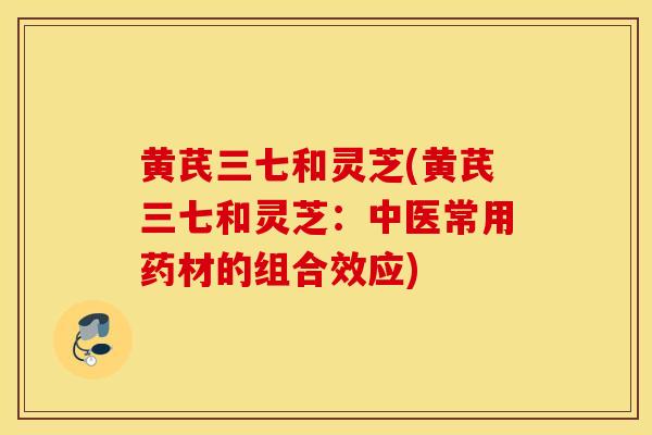 黄芪三七和灵芝(黄芪三七和灵芝:中医常用药材的组合效应)-第1张图片-灵芝之家 黄芪三七和灵芝(黄芪三七和灵芝:中医常用药材的组合效应)-第1张图片-灵芝之家