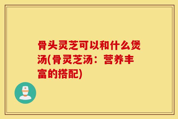 骨头灵芝可以和什么煲汤(骨灵芝汤:营养丰富的搭配)-第1张图片-灵芝之家 骨头灵芝可以和什么煲汤(骨灵芝汤:营养丰富的搭配)-第1张图片-灵芝之家