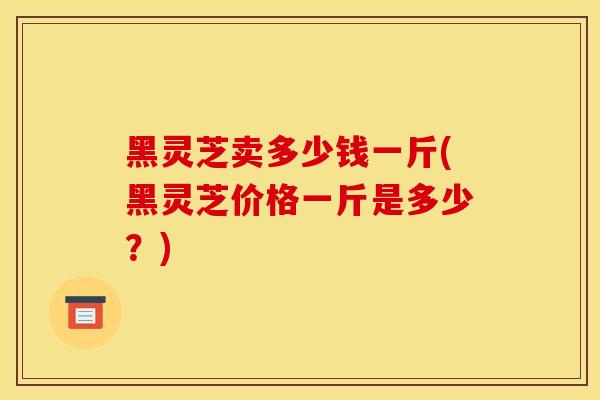 黑灵芝卖多少钱一斤(黑灵芝价格一斤是多少？)-第1张图片-灵芝之家