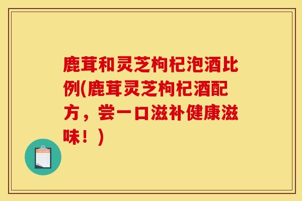 鹿茸和灵芝枸杞泡酒比例(鹿茸灵芝枸杞酒配方，尝一口滋补健康滋味！)-第1张图片-灵芝之家