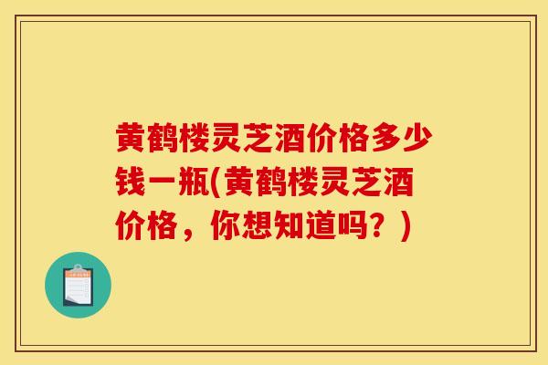 黄鹤楼灵芝酒价格多少钱一瓶(黄鹤楼灵芝酒价格，你想知道吗？)-第1张图片-灵芝之家