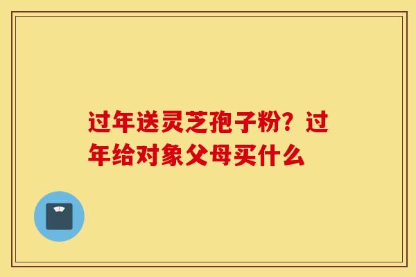过年送灵芝孢子粉?过年给对象父母买什么-第1张图片-灵芝之家 过年送灵芝孢子粉?过年给对象父母买什么-第1张图片-灵芝之家