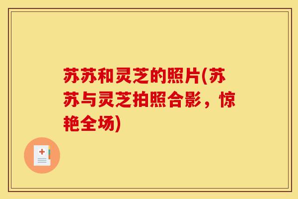 苏苏和灵芝的照片(苏苏与灵芝拍照合影,惊艳全场)-第1张图片-灵芝之家 苏苏和灵芝的照片(苏苏与灵芝拍照合影,惊艳全场)-第1张图片-灵芝之家