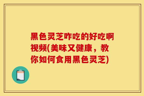 黑色灵芝咋吃的好吃啊视频(美味又健康,教你如何食用黑色灵芝)-第1张图片-灵芝之家 黑色灵芝咋吃的好吃啊视频(美味又健康,教你如何食用黑色灵芝)-第1张图片-灵芝之家