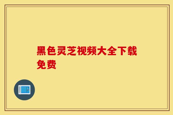 黑色灵芝视频大全下载免费-第1张图片-灵芝之家