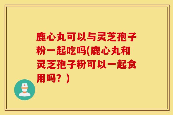 鹿心丸可以与灵芝孢子粉一起吃吗(鹿心丸和灵芝孢子粉可以一起食用吗?)-第1张图片-灵芝之家 鹿心丸可以与灵芝孢子粉一起吃吗(鹿心丸和灵芝孢子粉可以一起食用吗?)-第1张图片-灵芝之家