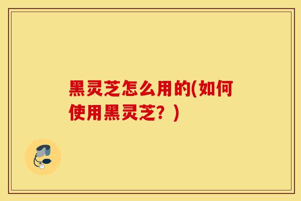 黑灵芝怎么用的(如何使用黑灵芝?)-第1张图片-灵芝之家 黑灵芝怎么用的(如何使用黑灵芝?)-第1张图片-灵芝之家