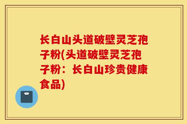 长白山头道破壁灵芝孢子粉(头道破壁灵芝孢子粉：长白山珍贵健康食品)-第1张图片-灵芝之家