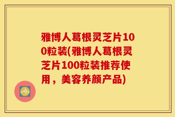 雅博人葛根灵芝片100粒装(雅博人葛根灵芝片100粒装推荐使用，美容养颜产品)-第1张图片-灵芝之家