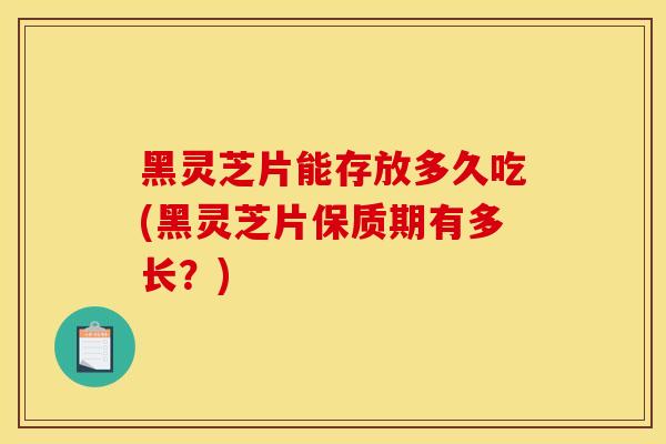 黑灵芝片能存放多久吃(黑灵芝片保质期有多长？)-第1张图片-灵芝之家