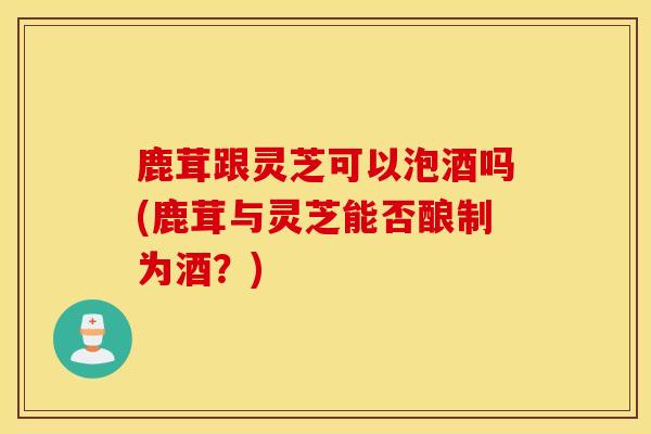 鹿茸跟灵芝可以泡酒吗(鹿茸与灵芝能否酿制为酒？)-第1张图片-灵芝之家